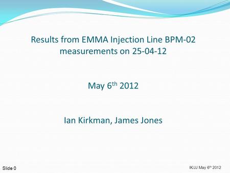 IK/JJ May 6 th 2012 Slide 0 Results from EMMA Injection Line BPM-02 measurements on 25-04-12 May 6 th 2012 Ian Kirkman, James Jones.
