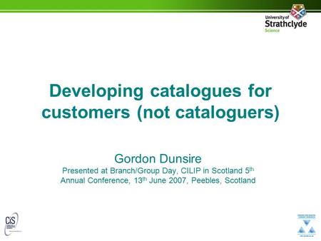Developing catalogues for customers (not cataloguers) Gordon Dunsire Presented at Branch/Group Day, CILIP in Scotland 5 th Annual Conference, 13 th June.