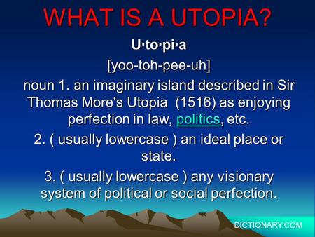 WHAT IS A UTOPIA? U·to·pi·a[yoo-toh-pee-uh] noun 1. an imaginary island described in Sir Thomas More's Utopia (1516) as enjoying perfection in law, politics,