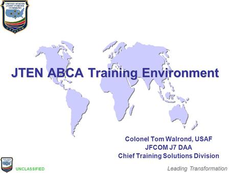 Leading Transformation JTEN ABCA Training Environment Colonel Tom Walrond, USAF JFCOM J7 DAA Chief Training Solutions Division UNCLASSIFIED.