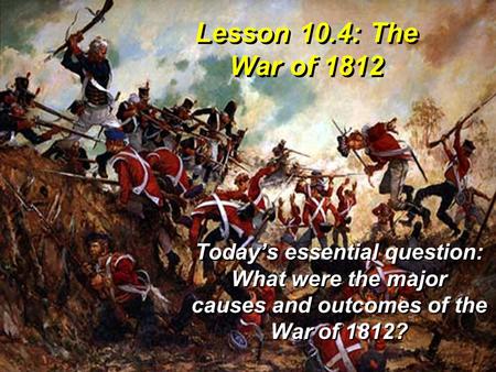 Lesson 10.4: The War of 1812 Today’s essential question: What were the major causes and outcomes of the War of 1812?
