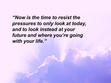 “Now is the time to resist the pressures to only look at today, and to look instead at your future and where you’re going with your life.”