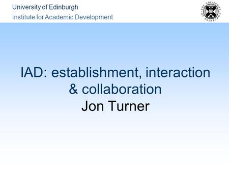 University of Edinburgh Institute for Academic Development IAD: establishment, interaction & collaboration Jon Turner.