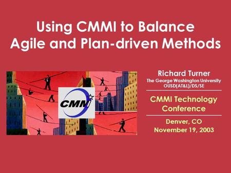 CMMI Technology Conference Denver, CO November 19, 2003 Using CMMI to Balance Agile and Plan-driven Methods Richard Turner The George Washington University.