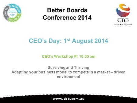 Better Boards Conference 2014 CEO’s Day: 1 st August 2014 CEO’s Workshop #1 10:30 am Surviving and Thriving Adapting your business model to compete in.
