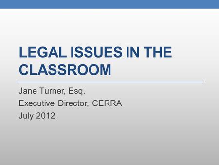 LEGAL ISSUES IN THE CLASSROOM Jane Turner, Esq. Executive Director, CERRA July 2012.