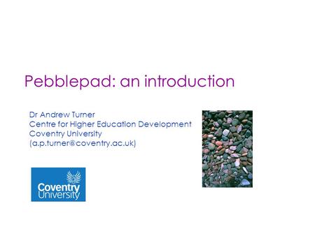 Pebblepad: an introduction Dr Andrew Turner Centre for Higher Education Development Coventry University