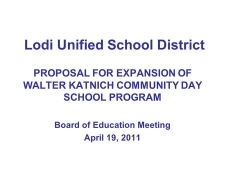 Lodi Unified School District PROPOSAL FOR EXPANSION OF WALTER KATNICH COMMUNITY DAY SCHOOL PROGRAM Board of Education Meeting April 19, 2011.