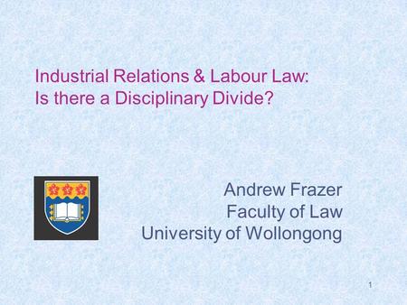1 Industrial Relations & Labour Law: Is there a Disciplinary Divide? Andrew Frazer Faculty of Law University of Wollongong.