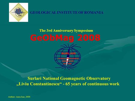 GEOLOGICAL INSTITUTE OF ROMANIA The 3rd Anniversary Symposium GeObMag 2008 Surlari National Geomagnetic Observatory „Liviu Constantinescu“ - 65 years of.