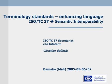 Terminology standards – enhancing language ISO/TC 37  Semantic Interoperability ISO TC 37 Secretariat c/o Infoterm Christian Galinski Bamako (Mali) 2005-05-06/07.