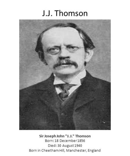 J.J. Thomson Sir Joseph John J. J. Thomson Born: 18 December 1856 Died: 30 August 1940 Born in Cheetham Hill, Manchester, England.