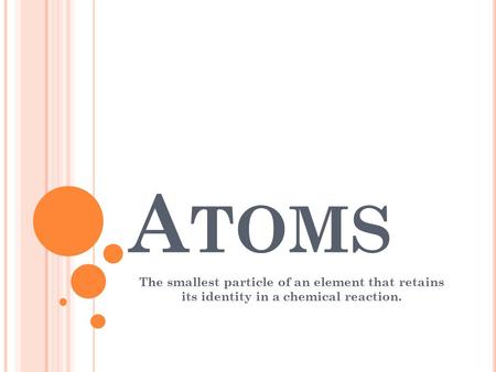 Atoms The smallest particle of an element that retains its identity in a chemical reaction.