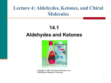 1 Lecture 4: Aldehydes, Ketones, and Chiral Molecules 14.1 Aldehydes and Ketones Copyright © 2007 by Pearson Education, Inc. Publishing as Benjamin Cummings.