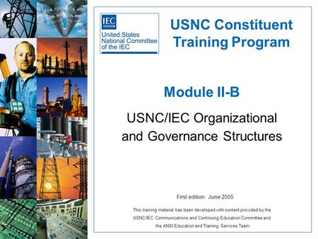 Module II-B USNC/IEC Organizational and Governance Structures USNC Constituent Training Program First edition: June 2005 This training material has been.