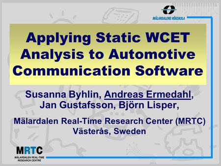 Susanna Byhlin, Andreas Ermedahl, Jan Gustafsson, Björn Lisper, Mälardalen Real-Time Research Center (MRTC) Västerås, Sweden Applying Static WCET Analysis.
