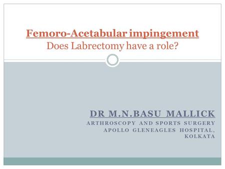 DR M.N.BASU MALLICK ARTHROSCOPY AND SPORTS SURGERY APOLLO GLENEAGLES HOSPITAL, KOLKATA Femoro-Acetabular impingement Does Labrectomy have a role?