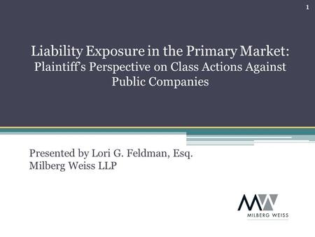1 Presented by Lori G. Feldman, Esq. Milberg Weiss LLP Liability Exposure in the Primary Market: Plaintiff’s Perspective on Class Actions Against Public.