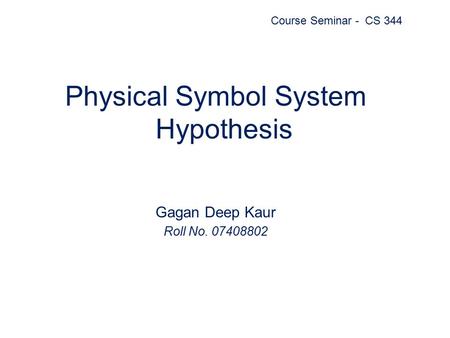 Physical Symbol System Hypothesis Gagan Deep Kaur Roll No. 07408802 Course Seminar - CS 344.