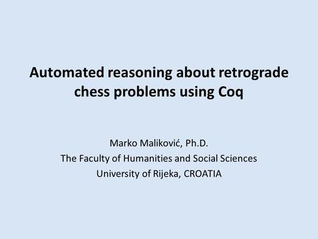 Automated reasoning about retrograde chess problems using Coq Marko Maliković, Ph.D. The Faculty of Humanities and Social Sciences University of Rijeka,