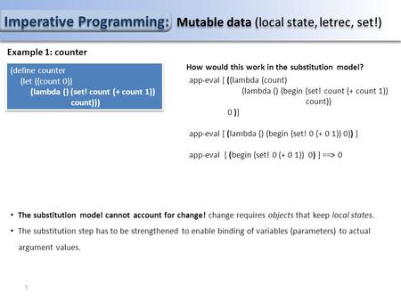 Imperative Programming: Mutable data (local state, letrec, set!) Example 1: counter (define counter (let ((count 0)) (lambda () (set! count (+ count 1))