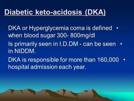 Diabetic keto-acidosis (DKA) DKA or Hyperglycemia coma is defined when blood sugar 300- 800mg/dl Is primarily seen in I.D.DM - can be seen in NIDDM. DKA.