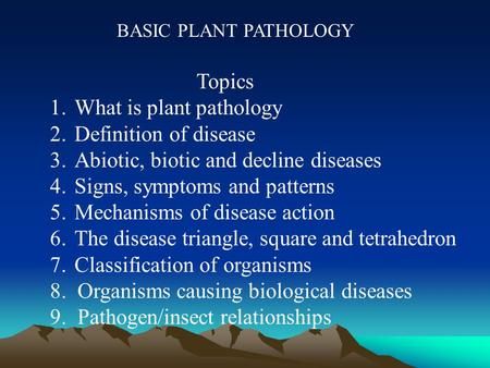 BASIC PLANT PATHOLOGY Topics 1.What is plant pathology 2.Definition of disease 3.Abiotic, biotic and decline diseases 4.Signs, symptoms and patterns 5.Mechanisms.