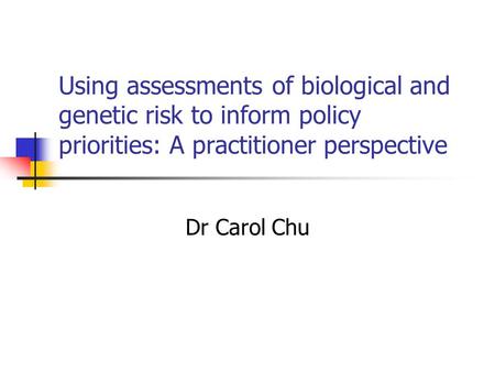 Using assessments of biological and genetic risk to inform policy priorities: A practitioner perspective Dr Carol Chu.