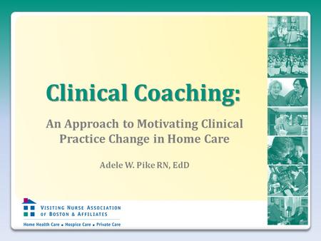 Clinical Coaching: An Approach to Motivating Clinical Practice Change in Home Care Adele W. Pike RN, EdD.