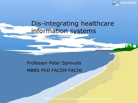 Western Australian Emergency Medicine Research Online WAEMRO Dis-integrating healthcare information systems Professor Peter Sprivulis MBBS PhD FACEM FACHI.