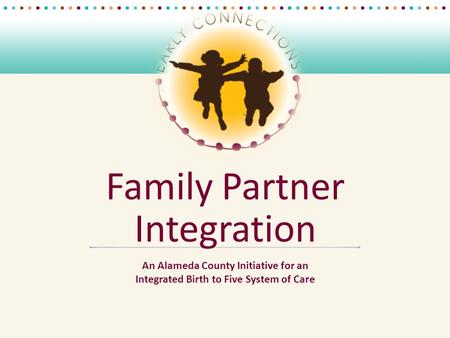 Family Partner Integration An Alameda County Initiative for an Integrated Birth to Five System of Care.
