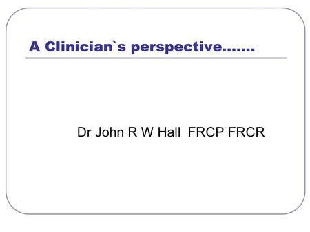 A Clinician`s perspective……. Dr John R W Hall FRCP FRCR.