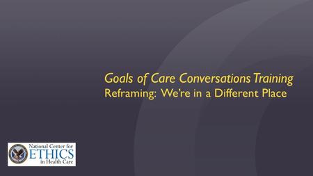 Goals of Care Conversations Training Reframing: We’re in a Different Place.