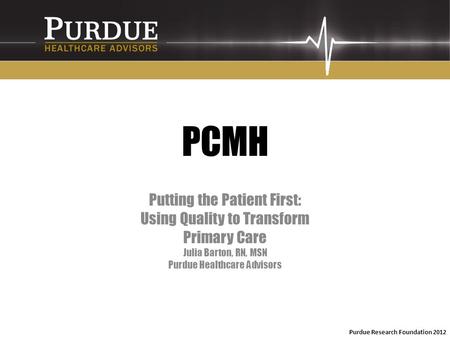 PCMH Putting the Patient First: Using Quality to Transform Primary Care Julia Barton, RN, MSN Purdue Healthcare Advisors Purdue Research Foundation 2012.