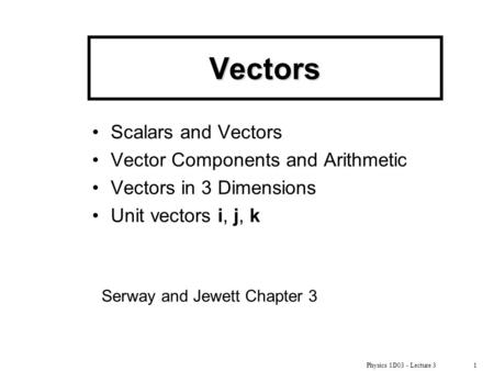 Physics 1D03 - Lecture 31 Vectors Scalars and Vectors Vector Components and Arithmetic Vectors in 3 Dimensions Unit vectors i, j, k Serway and Jewett Chapter.