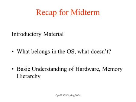 Cpr E 308 Spring 2004 Recap for Midterm Introductory Material What belongs in the OS, what doesn’t? Basic Understanding of Hardware, Memory Hierarchy.