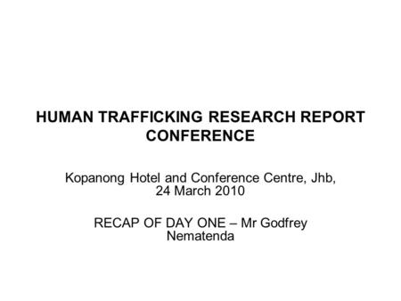 HUMAN TRAFFICKING RESEARCH REPORT CONFERENCE Kopanong Hotel and Conference Centre, Jhb, 24 March 2010 RECAP OF DAY ONE – Mr Godfrey Nematenda 3.
