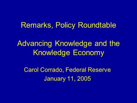 Remarks, Policy Roundtable Advancing Knowledge and the Knowledge Economy Carol Corrado, Federal Reserve January 11, 2005.