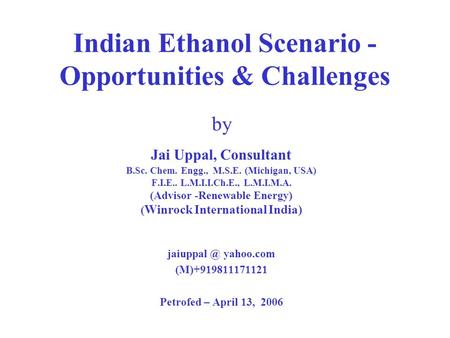 Indian Ethanol Scenario - Opportunities & Challenges by Jai Uppal, Consultant B.Sc. Chem. Engg., M.S.E. (Michigan, USA) F.I.E.. L.M.I.I.Ch.E., L.M.I.M.A.