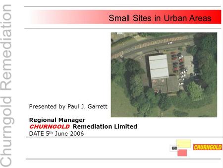 Presented by Paul J. Garrett Regional Manager CHURNGOLD Remediation Limited DATE 5 th June 2006 Small Sites in Urban Areas.
