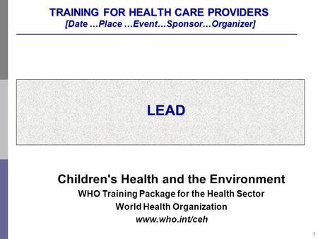 1 TRAINING FOR HEALTH CARE PROVIDERS [Date …Place …Event…Sponsor…Organizer] LEAD Children's Health and the Environment WHO Training Package for the Health.