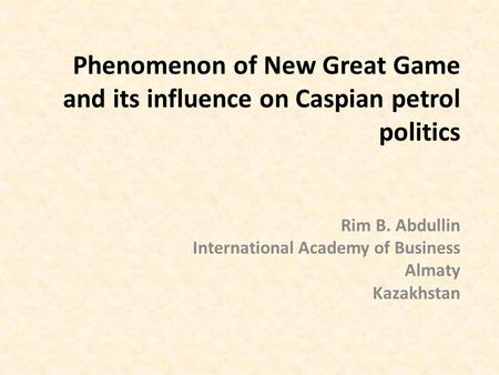 Phenomenon of New Great Game and its influence on Caspian petrol politics Rim B. Abdullin International Academy of Business Almaty Kazakhstan.