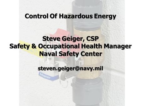 Control Of Hazardous Energy Steve Geiger, CSP Safety & Occupational Health Manager Naval Safety Center steven.geiger@navy.mil.
