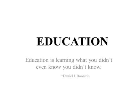 EDUCATION Education is learning what you didn’t even know you didn’t know. - Daniel J. Boorstin.