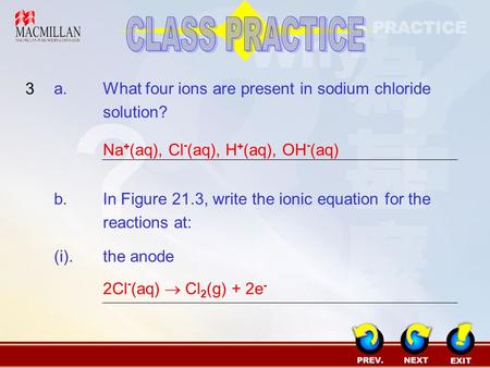 CLASS PRACTICE 3 a.	What four ions are present in sodium chloride solution? Na+(aq), Cl-(aq), H+(aq), OH-(aq) b.	In Figure 21.3, write the ionic equation.