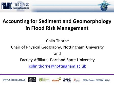Www.floodrisk.org.uk EPSRC Grant: EP/FP202511/1 Accounting for Sediment and Geomorphology in Flood Risk Management Colin Thorne Chair of Physical Geography,