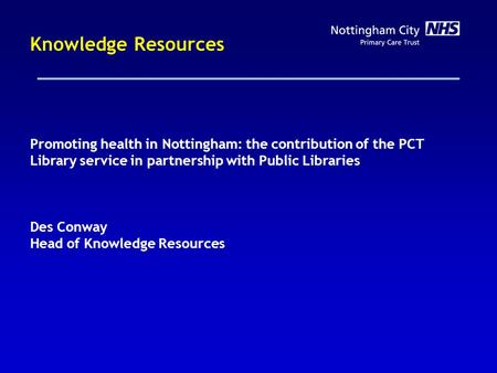 Knowledge Resources Promoting health in Nottingham: the contribution of the PCT Library service in partnership with Public Libraries Des Conway Head of.