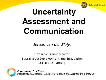 Copernicus Institute Uncertainty Assessment - Flood Risk Management, Nottingham, 6 Oct 2004 Uncertainty Assessment and Communication Jeroen van der Sluijs.
