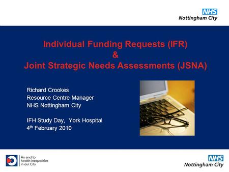 Richard Crookes Resource Centre Manager NHS Nottingham City IFH Study Day, York Hospital 4 th February 2010 Individual Funding Requests (IFR) & Joint Strategic.