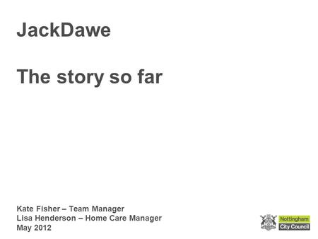 Kate Fisher – Team Manager Lisa Henderson – Home Care Manager May 2012 JackDawe The story so far.